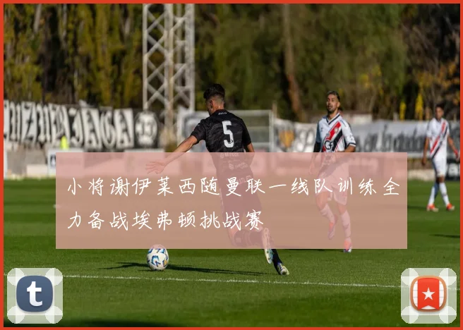 小将谢伊莱西随曼联一线队训练全力备战埃弗顿挑战赛