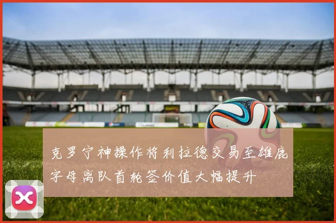 克罗宁神操作将利拉德交易至雄鹿字母离队首轮签价值大幅提升