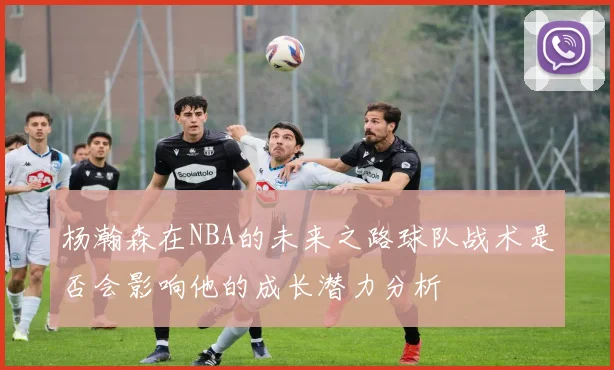 杨瀚森在NBA的未来之路球队战术是否会影响他的成长潜力分析