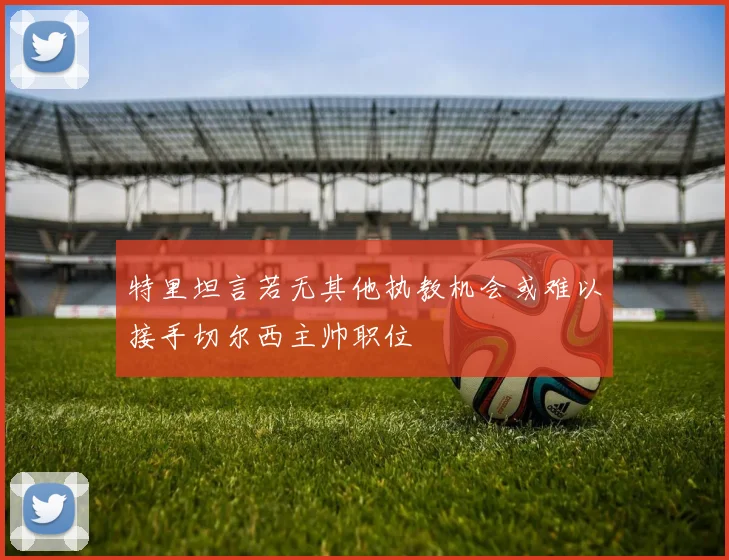 特里坦言若无其他执教机会或难以接手切尔西主帅职位