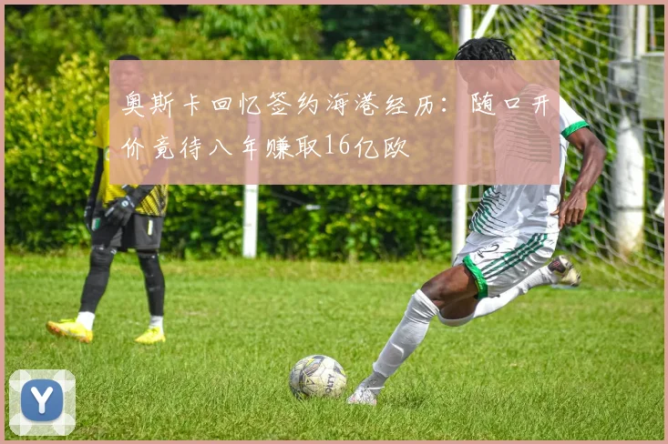 奥斯卡回忆签约海港经历：随口开价竟待八年赚取16亿欧