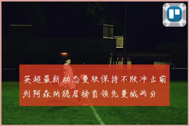 英超最新动态曼联保持不败冲击前列阿森纳稳居榜首领先曼城两分