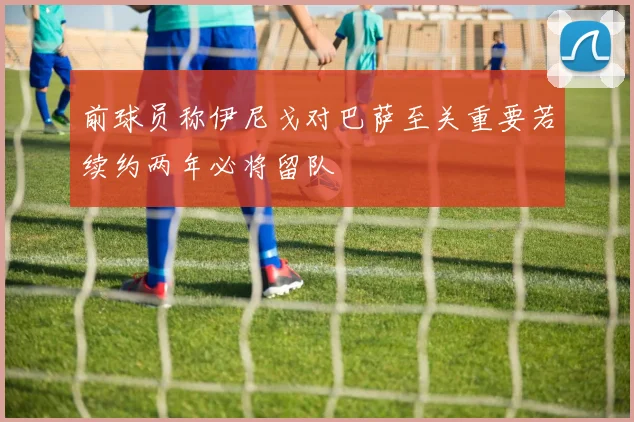 前球员称伊尼戈对巴萨至关重要若续约两年必将留队