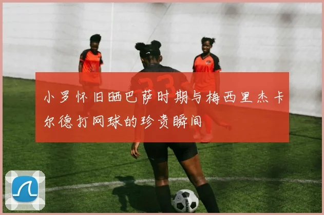 小罗怀旧晒巴萨时期与梅西里杰卡尔德打网球的珍贵瞬间