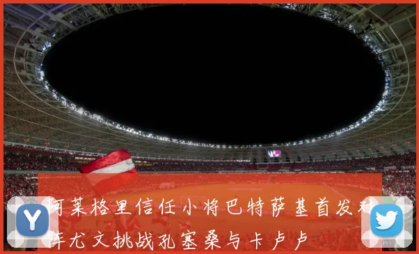 阿莱格里信任小将巴特萨基首发对阵尤文挑战孔塞桑与卡卢卢