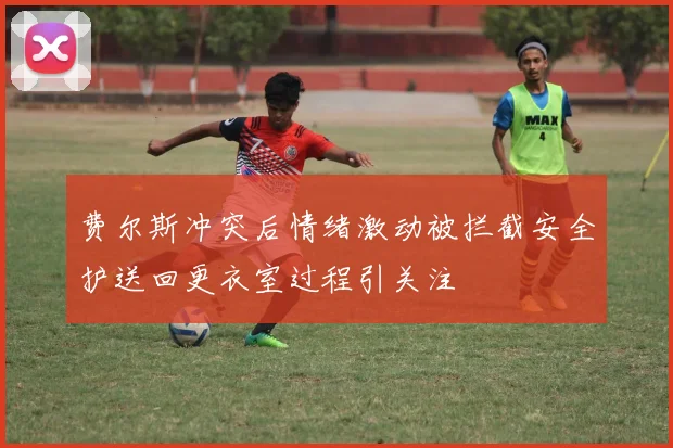费尔斯冲突后情绪激动被拦截安全护送回更衣室过程引关注