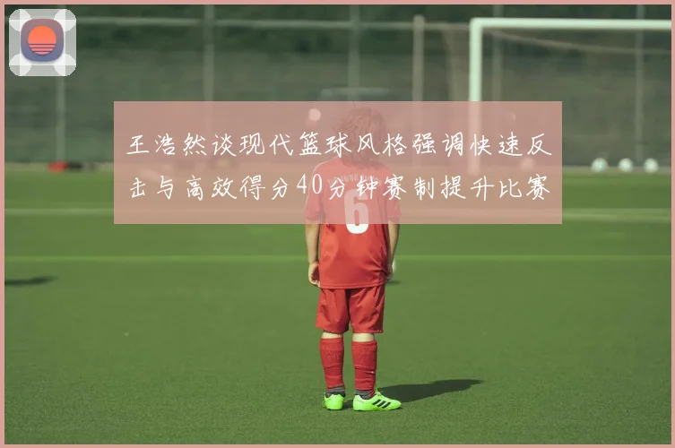 王浩然谈现代篮球风格强调快速反击与高效得分40分钟赛制提升比赛观赏性