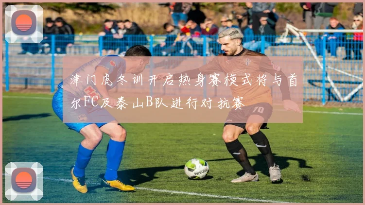 津门虎冬训开启热身赛模式将与首尔FC及泰山B队进行对抗赛