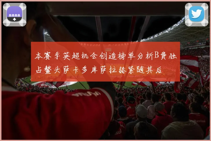 本赛季英超机会创造榜单分析B费独占鳌头萨卡多库萨拉赫紧随其后