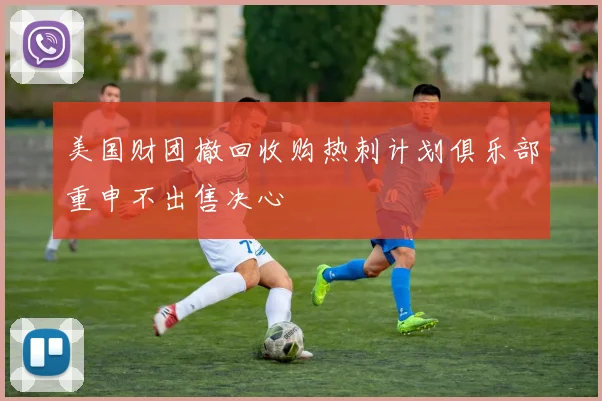美国财团撤回收购热刺计划俱乐部重申不出售决心