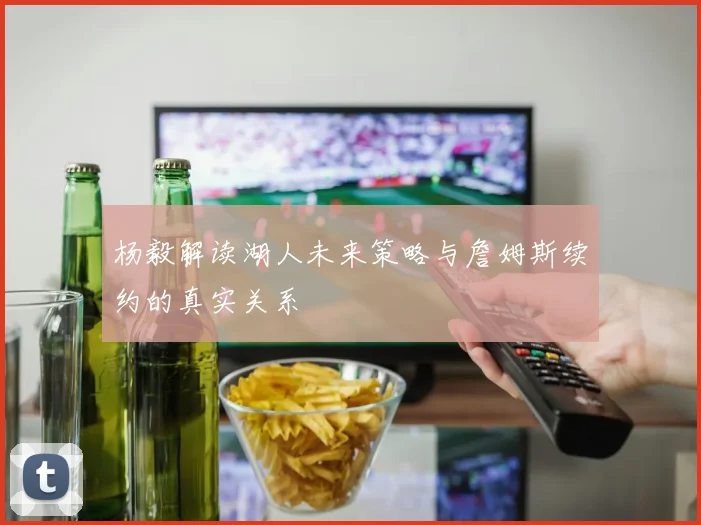 杨毅解读湖人未来策略与詹姆斯续约的真实关系