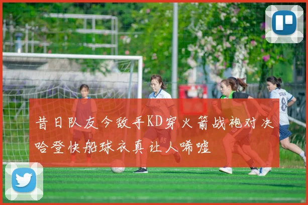 昔日队友今敌手KD穿火箭战袍对决哈登快船球衣真让人唏嘘