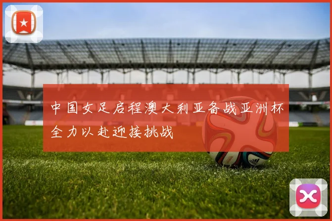中国女足启程澳大利亚备战亚洲杯全力以赴迎接挑战