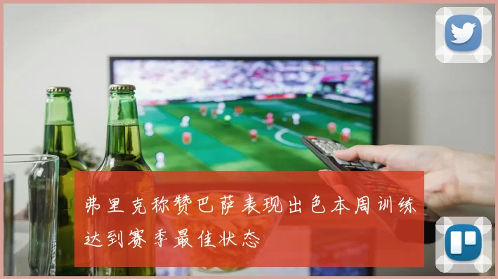 弗里克称赞巴萨表现出色本周训练达到赛季最佳状态