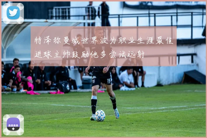 特泽称曼城世界波为职业生涯最佳进球主帅鼓励他多尝试远射