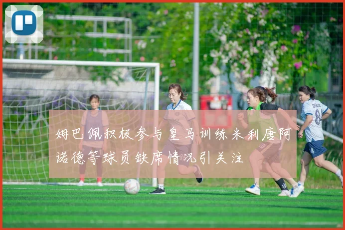 姆巴佩积极参与皇马训练米利唐阿诺德等球员缺席情况引关注