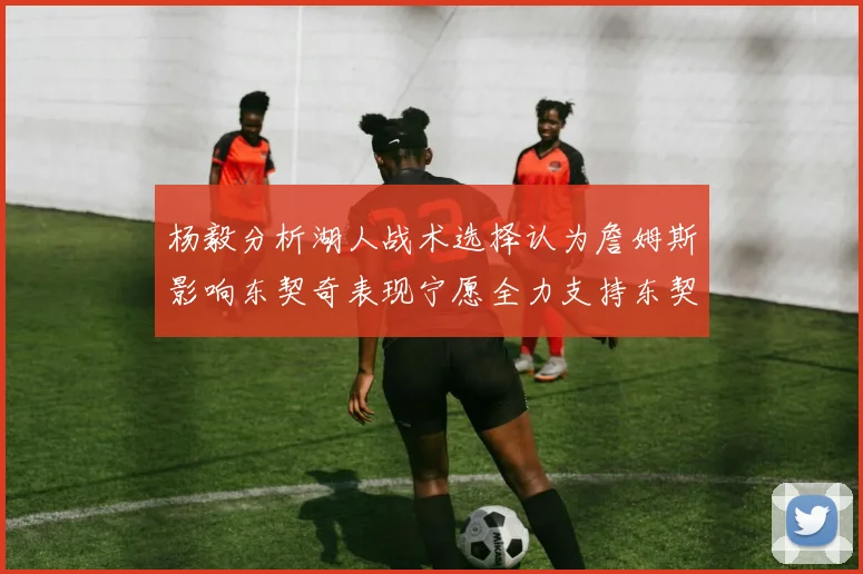 杨毅分析湖人战术选择认为詹姆斯影响东契奇表现宁愿全力支持东契奇