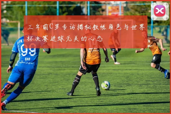 三年前C罗专访揭秘教练角色与世界杯决赛进球无关的心态