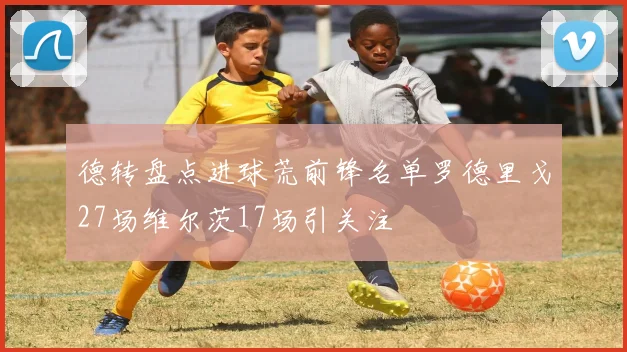 德转盘点进球荒前锋名单罗德里戈27场维尔茨17场引关注
