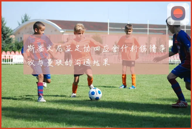 斯洛文尼亚足协回应舍什科伤情争议与曼联的沟通结果