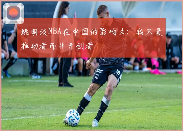 姚明谈NBA在中国的影响力：我只是推动者而非开创者