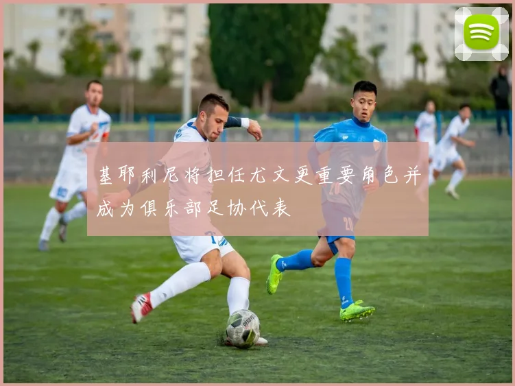 基耶利尼将担任尤文更重要角色并成为俱乐部足协代表