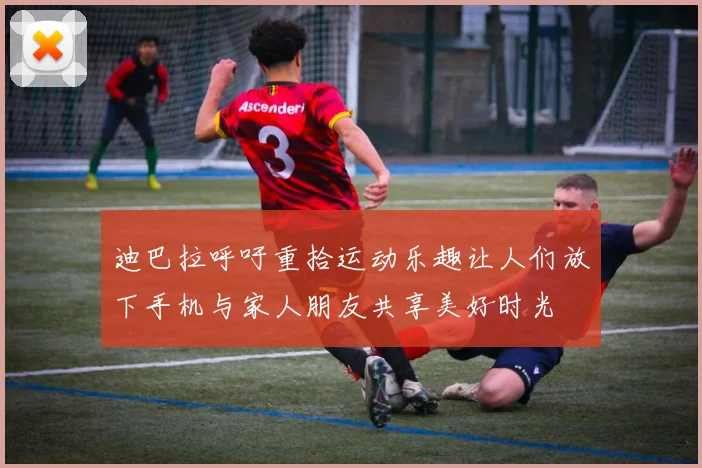 迪巴拉呼吁重拾运动乐趣让人们放下手机与家人朋友共享美好时光