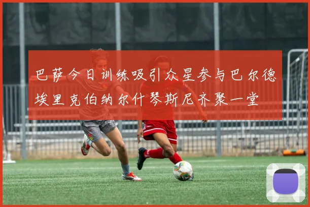 巴萨今日训练吸引众星参与巴尔德埃里克伯纳尔什琴斯尼齐聚一堂