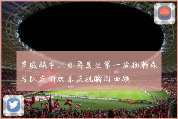 罗威飚中三分再度坐第一排杨瀚森与队友们欢乐庆祝瞬间回顾
