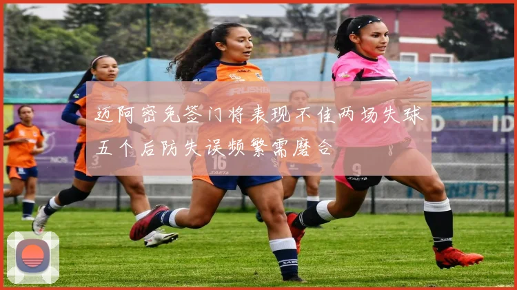 迈阿密免签门将表现不佳两场失球五个后防失误频繁需磨合