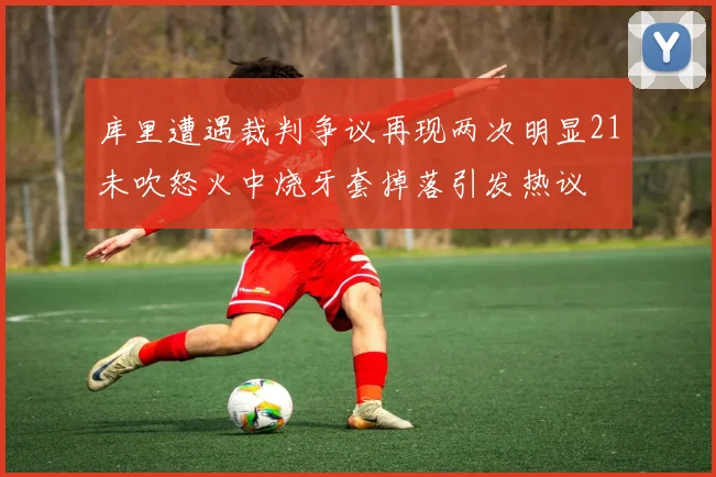库里遭遇裁判争议再现两次明显21未吹怒火中烧牙套掉落引发热议