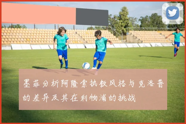 墨菲分析阿隆索执教风格与克洛普的差异及其在利物浦的挑战