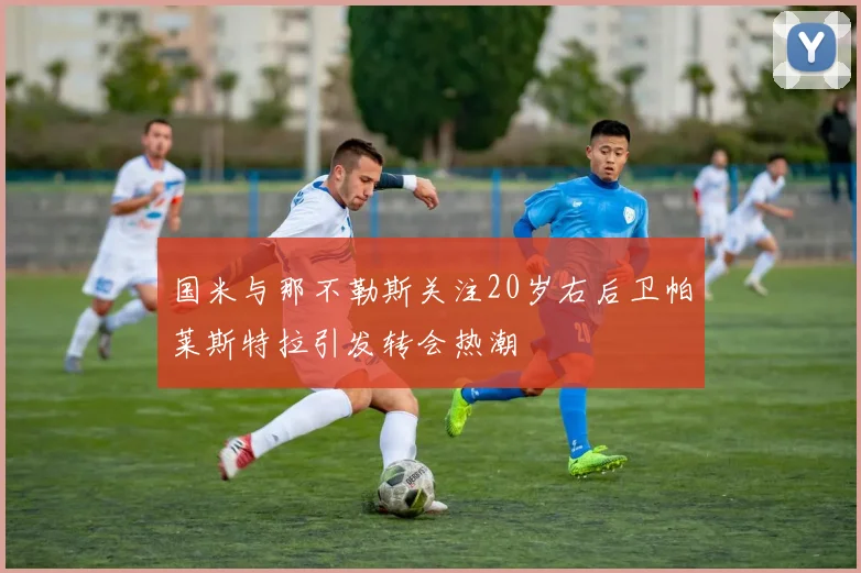 国米与那不勒斯关注20岁右后卫帕莱斯特拉引发转会热潮