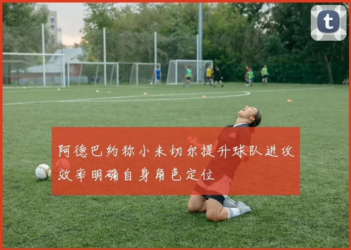 阿德巴约称小米切尔提升球队进攻效率明确自身角色定位