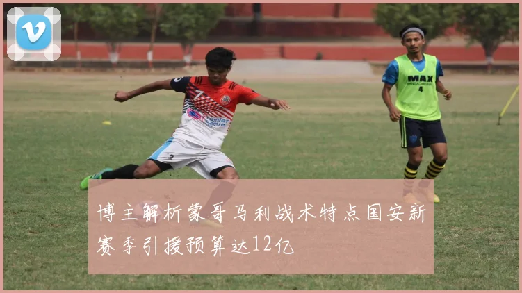 博主解析蒙哥马利战术特点国安新赛季引援预算达12亿
