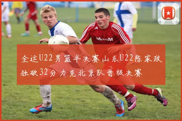 全运U22男篮半决赛山东U22陈家政独砍32分力克北京队晋级决赛