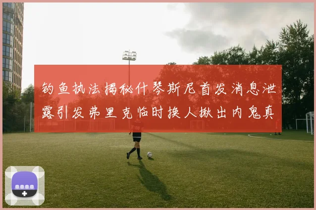 钓鱼执法揭秘什琴斯尼首发消息泄露引发弗里克临时换人揪出内鬼真相