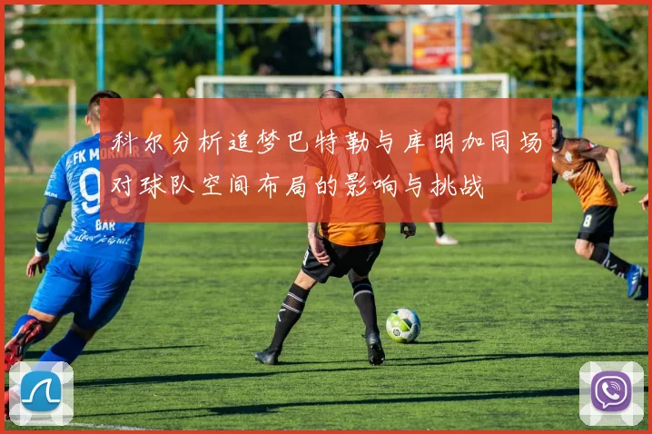 科尔分析追梦巴特勒与库明加同场对球队空间布局的影响与挑战