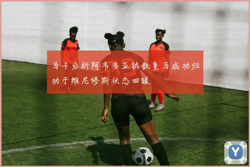 马卡分析阿韦洛亚执教皇马成功归功于维尼修斯状态回暖