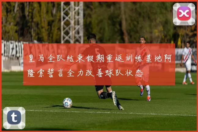 皇马全队结束假期重返训练基地阿隆索誓言全力改善球队状态