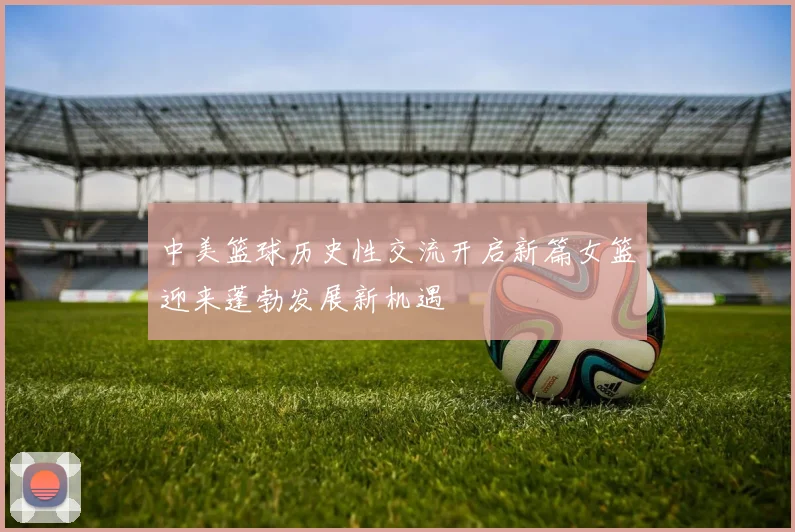 中美篮球历史性交流开启新篇女篮迎来蓬勃发展新机遇