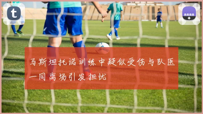 马斯坦托诺训练中疑似受伤与队医一同离场引发担忧