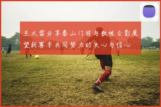 王大雷分享泰山门将与教练合影展望新赛季共同努力的决心与信心