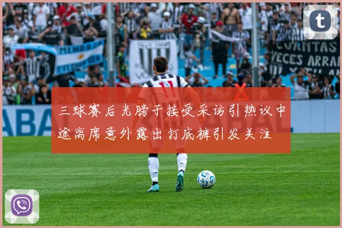 三球赛后光膀子接受采访引热议中途离席意外露出打底裤引发关注
