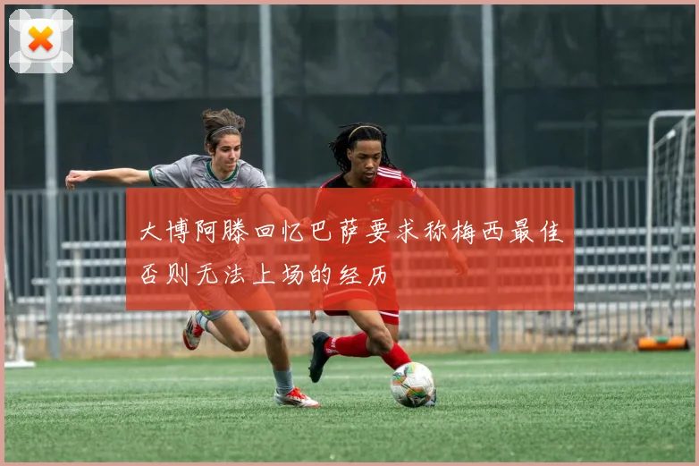 大博阿滕回忆巴萨要求称梅西最佳否则无法上场的经历
