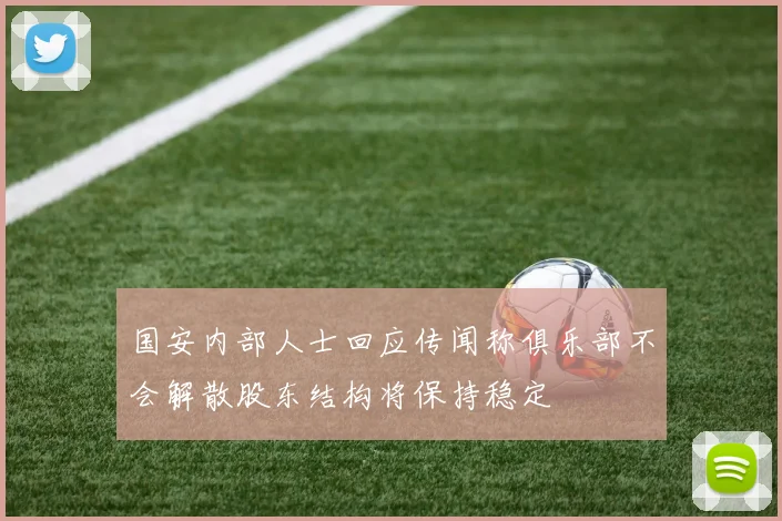 国安内部人士回应传闻称俱乐部不会解散股东结构将保持稳定