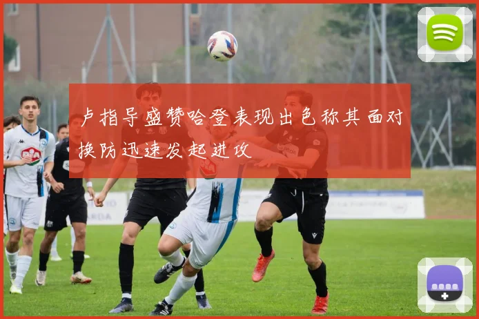 卢指导盛赞哈登表现出色称其面对换防迅速发起进攻
