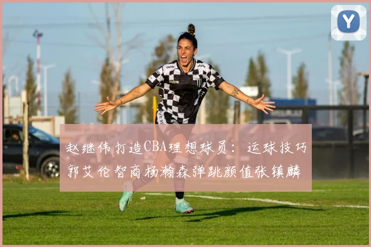赵继伟打造CBA理想球员：运球技巧郭艾伦智商杨瀚森弹跳颜值张镇麟完美结合