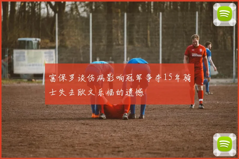 富保罗谈伤病影响冠军争夺15年骑士失去欧文乐福的遗憾