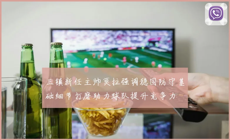 三镇新任主帅莫拉强调稳固防守基础细节打磨助力球队提升竞争力